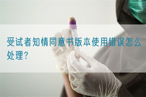 受試者知情同意書版本使用錯誤怎么處理？(圖1)
