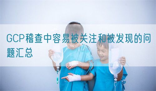 GCP稽查中容易被關注和被發現的問題匯總(圖1)