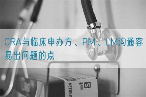 CRA與臨床申辦方、PM、LM溝通容易出問題的點(圖1)