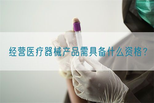 經營醫療器械產品需具備什么資格？(圖1)