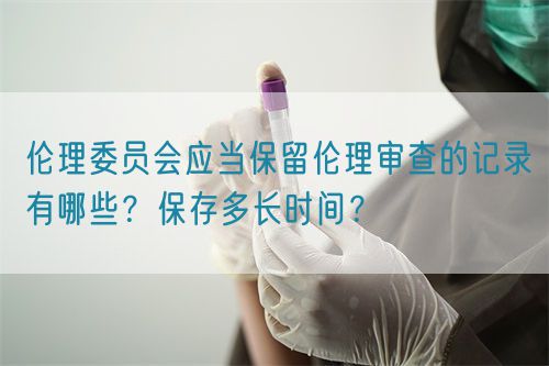 倫理委員會應當保留倫理審查的記錄有哪些？保存多長時間？