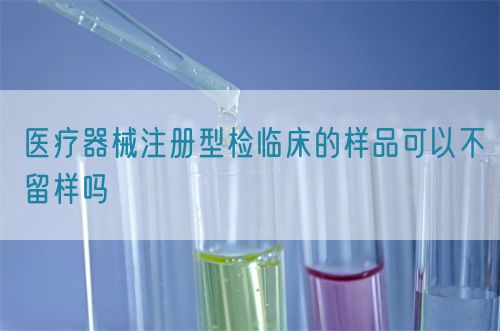 醫療器械注冊型檢臨床的樣品可以不留樣嗎(圖1)