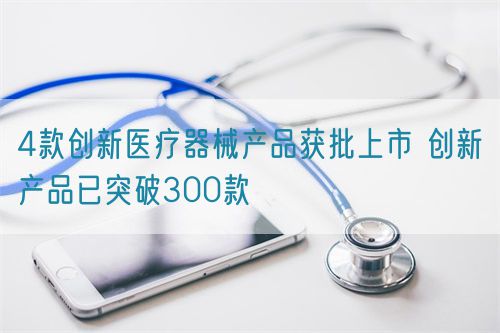 4款創新醫療器械產品獲批上市 創新產品已突破300款(圖1)