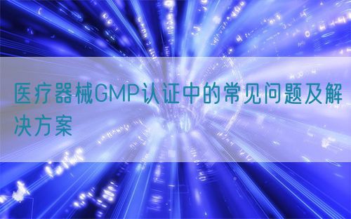 醫療器械GMP認證中的常見問題及解決方案(圖1)