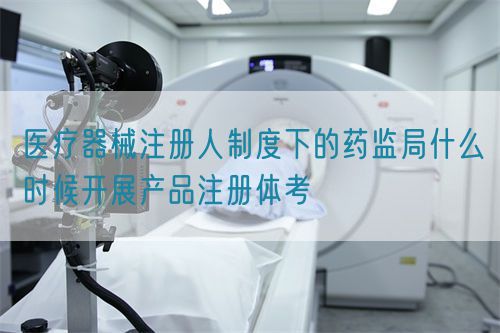 醫療器械注冊人制度下的藥監局什么時候開展產品注冊體考(圖1)