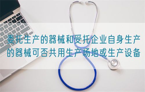 委托生產的器械和受托企業自身生產的器械可否共用生產場地或生產設備(圖1)