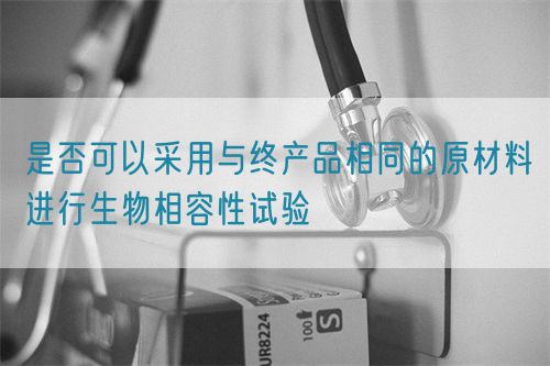 是否可以采用與終產品相同的原材料進行生物相容性試驗(圖1)