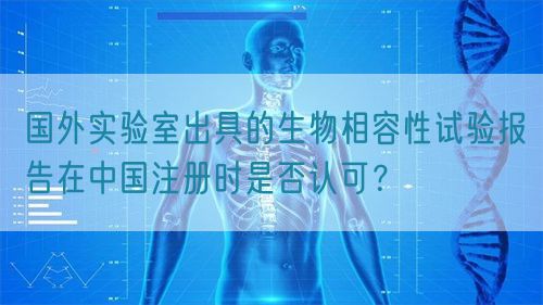 國外實驗室出具的生物相容性試驗報告在中國注冊時是否認可？(圖1)